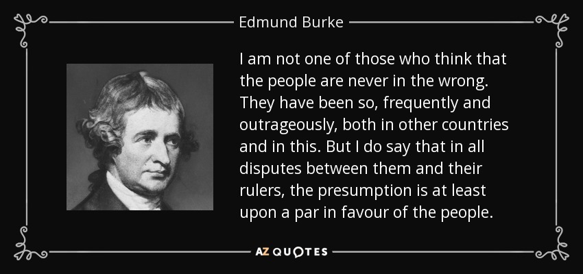 I am not one of those who think that the people are never in the wrong. They have been so, frequently and outrageously, both in other countries and in this. But I do say that in all disputes between them and their rulers, the presumption is at least upon a par in favour of the people. - Edmund Burke