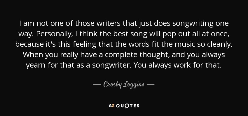 I am not one of those writers that just does songwriting one way. Personally, I think the best song will pop out all at once, because it's this feeling that the words fit the music so cleanly. When you really have a complete thought, and you always yearn for that as a songwriter. You always work for that. - Crosby Loggins