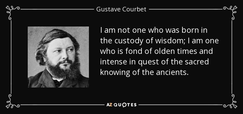 I am not one who was born in the custody of wisdom; I am one who is fond of olden times and intense in quest of the sacred knowing of the ancients. - Gustave Courbet