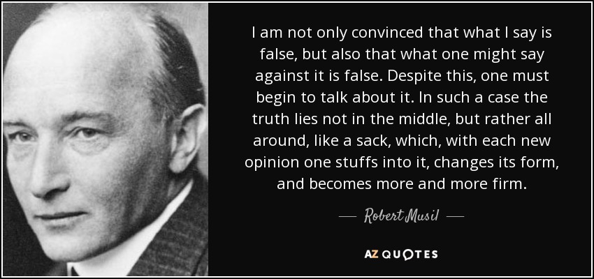 I am not only convinced that what I say is false, but also that what one might say against it is false. Despite this, one must begin to talk about it. In such a case the truth lies not in the middle, but rather all around, like a sack, which, with each new opinion one stuffs into it, changes its form, and becomes more and more firm. - Robert Musil