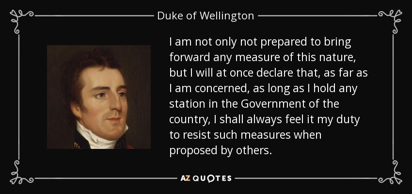 I am not only not prepared to bring forward any measure of this nature, but I will at once declare that, as far as I am concerned, as long as I hold any station in the Government of the country, I shall always feel it my duty to resist such measures when proposed by others. - Duke of Wellington