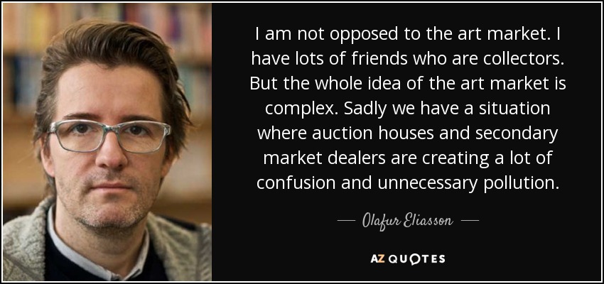 I am not opposed to the art market. I have lots of friends who are collectors. But the whole idea of the art market is complex. Sadly we have a situation where auction houses and secondary market dealers are creating a lot of confusion and unnecessary pollution. - Olafur Eliasson