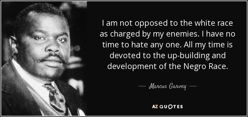 I am not opposed to the white race as charged by my enemies. I have no time to hate any one. All my time is devoted to the up-building and development of the Negro Race. - Marcus Garvey