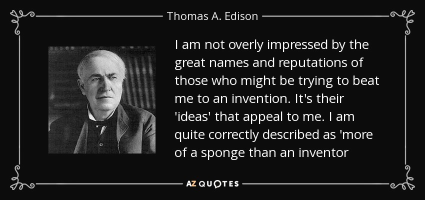 I am not overly impressed by the great names and reputations of those who might be trying to beat me to an invention. It's their 'ideas' that appeal to me. I am quite correctly described as 'more of a sponge than an inventor - Thomas A. Edison