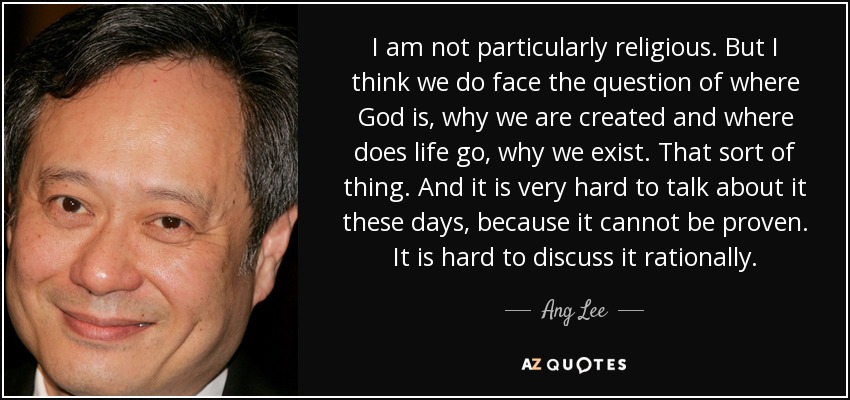 I am not particularly religious. But I think we do face the question of where God is, why we are created and where does life go, why we exist. That sort of thing. And it is very hard to talk about it these days, because it cannot be proven. It is hard to discuss it rationally. - Ang Lee