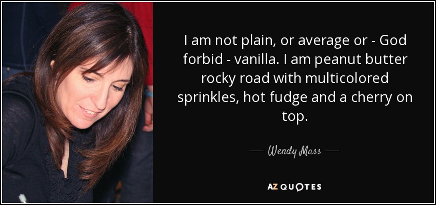 I am not plain, or average or - God forbid - vanilla. I am peanut butter rocky road with multicolored sprinkles, hot fudge and a cherry on top. - Wendy Mass