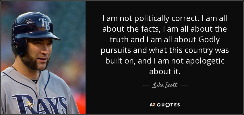 I am not politically correct. I am all about the facts, I am all about the truth and I am all about Godly pursuits and what this country was built on, and I am not apologetic about it. - Luke Scott
