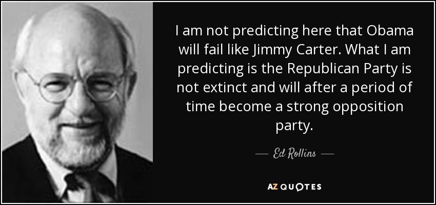 I am not predicting here that Obama will fail like Jimmy Carter. What I am predicting is the Republican Party is not extinct and will after a period of time become a strong opposition party. - Ed Rollins