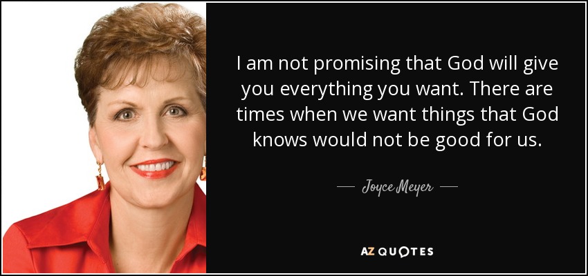 I am not promising that God will give you everything you want. There are times when we want things that God knows would not be good for us. - Joyce Meyer