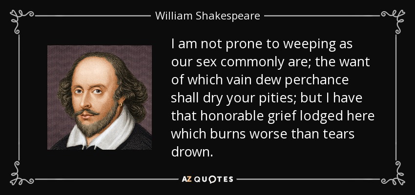 I am not prone to weeping as our sex commonly are; the want of which vain dew perchance shall dry your pities; but I have that honorable grief lodged here which burns worse than tears drown. - William Shakespeare