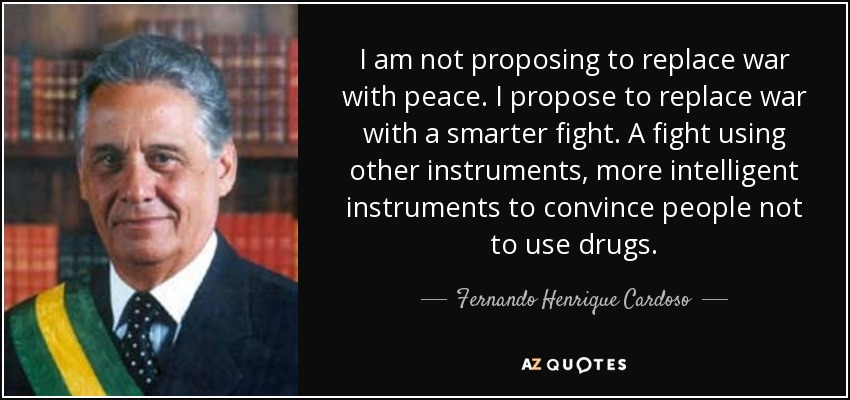 I am not proposing to replace war with peace. I propose to replace war with a smarter fight. A fight using other instruments, more intelligent instruments to convince people not to use drugs. - Fernando Henrique Cardoso