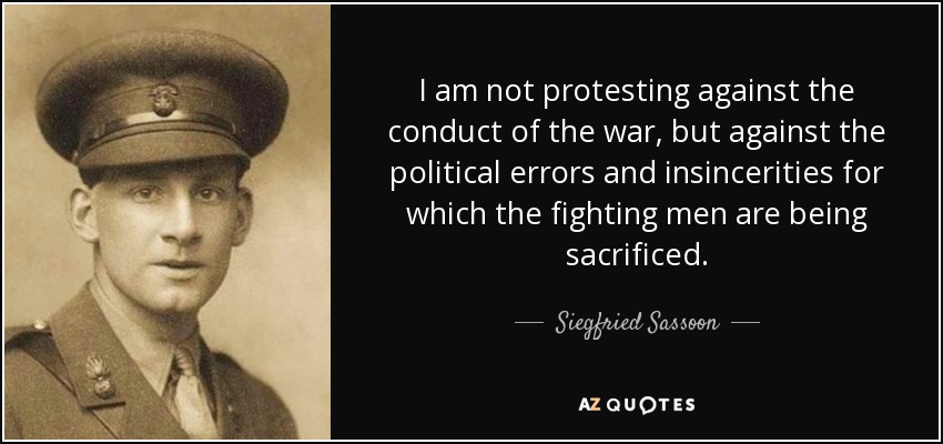 I am not protesting against the conduct of the war, but against the political errors and insincerities for which the fighting men are being sacrificed. - Siegfried Sassoon