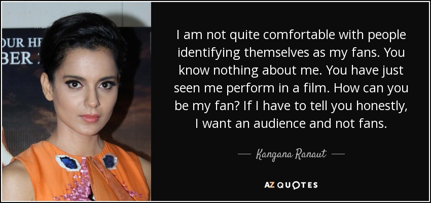 I am not quite comfortable with people identifying themselves as my fans. You know nothing about me. You have just seen me perform in a film. How can you be my fan? If I have to tell you honestly, I want an audience and not fans. - Kangana Ranaut