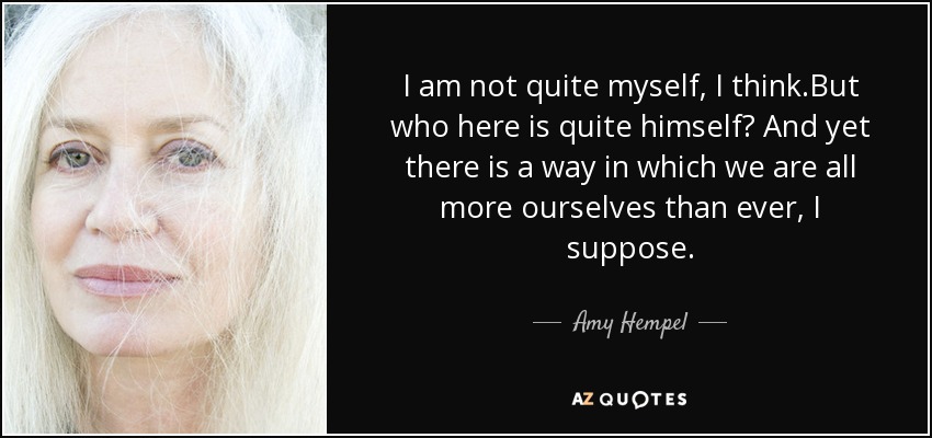 I am not quite myself, I think.But who here is quite himself? And yet there is a way in which we are all more ourselves than ever, I suppose. - Amy Hempel