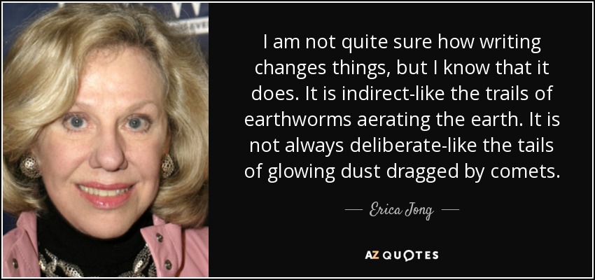 I am not quite sure how writing changes things, but I know that it does. It is indirect-like the trails of earthworms aerating the earth. It is not always deliberate-like the tails of glowing dust dragged by comets. - Erica Jong