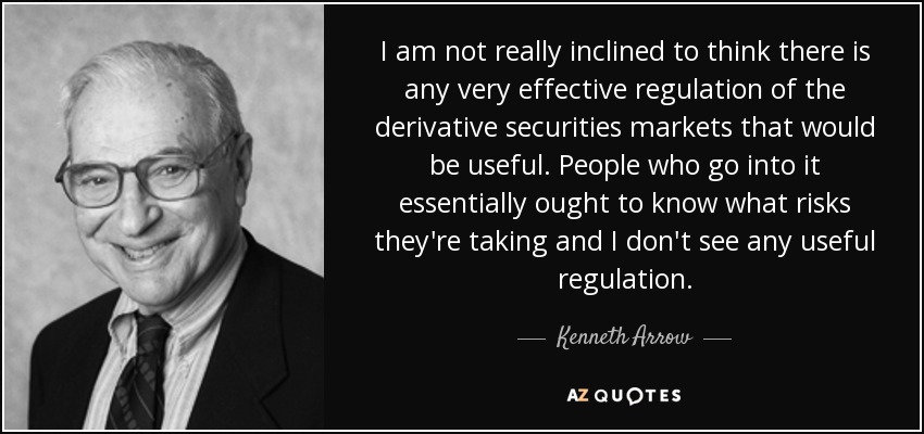 I am not really inclined to think there is any very effective regulation of the derivative securities markets that would be useful. People who go into it essentially ought to know what risks they're taking and I don't see any useful regulation. - Kenneth Arrow