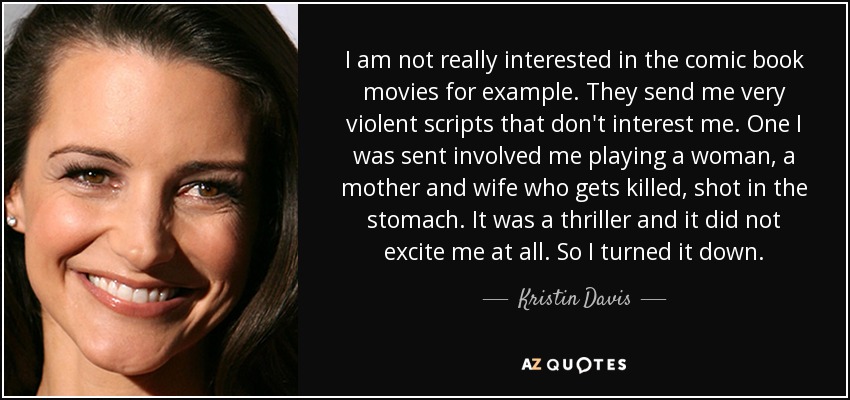 I am not really interested in the comic book movies for example. They send me very violent scripts that don't interest me. One I was sent involved me playing a woman, a mother and wife who gets killed, shot in the stomach. It was a thriller and it did not excite me at all. So I turned it down. - Kristin Davis