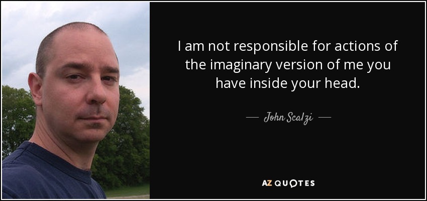 I am not responsible for actions of the imaginary version of me you have inside your head. - John Scalzi