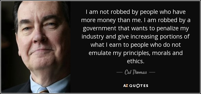 I am not robbed by people who have more money than me. I am robbed by a government that wants to penalize my industry and give increasing portions of what I earn to people who do not emulate my principles, morals and ethics. - Cal Thomas