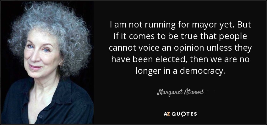 I am not running for mayor yet. But if it comes to be true that people cannot voice an opinion unless they have been elected, then we are no longer in a democracy. - Margaret Atwood