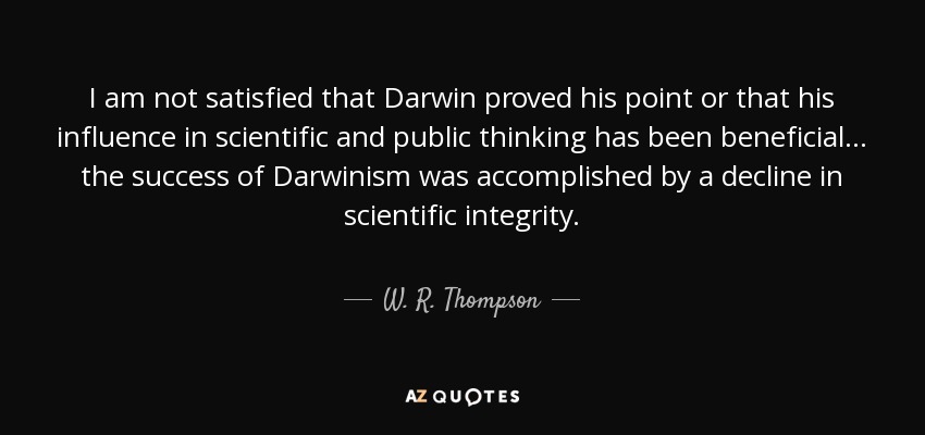 I am not satisfied that Darwin proved his point or that his influence in scientific and public thinking has been beneficial ... the success of Darwinism was accomplished by a decline in scientific integrity. - W. R. Thompson