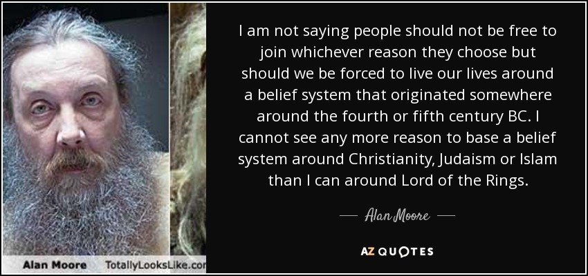 I am not saying people should not be free to join whichever reason they choose but should we be forced to live our lives around a belief system that originated somewhere around the fourth or fifth century BC. I cannot see any more reason to base a belief system around Christianity, Judaism or Islam than I can around Lord of the Rings. - Alan Moore