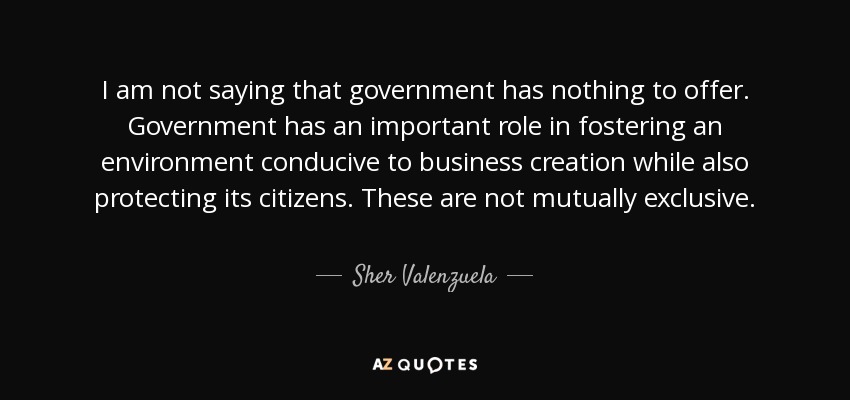 I am not saying that government has nothing to offer. Government has an important role in fostering an environment conducive to business creation while also protecting its citizens. These are not mutually exclusive. - Sher Valenzuela