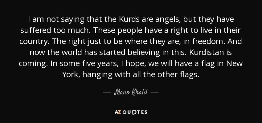 I am not saying that the Kurds are angels, but they have suffered too much. These people have a right to live in their country. The right just to be where they are, in freedom. And now the world has started believing in this. Kurdistan is coming. In some five years, I hope, we will have a flag in New York, hanging with all the other flags. - Mano Khalil
