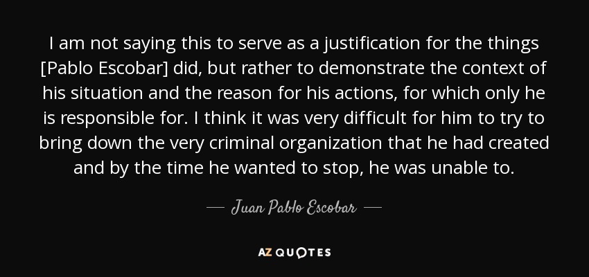 I am not saying this to serve as a justification for the things [Pablo Escobar] did, but rather to demonstrate the context of his situation and the reason for his actions, for which only he is responsible for. I think it was very difficult for him to try to bring down the very criminal organization that he had created and by the time he wanted to stop, he was unable to. - Juan Pablo Escobar