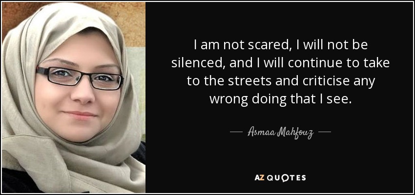 I am not scared, I will not be silenced, and I will continue to take to the streets and criticise any wrong doing that I see. - Asmaa Mahfouz