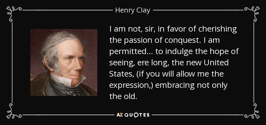 I am not, sir, in favor of cherishing the passion of conquest. I am permitted ... to indulge the hope of seeing, ere long, the new United States, (if you will allow me the expression,) embracing not only the old. - Henry Clay