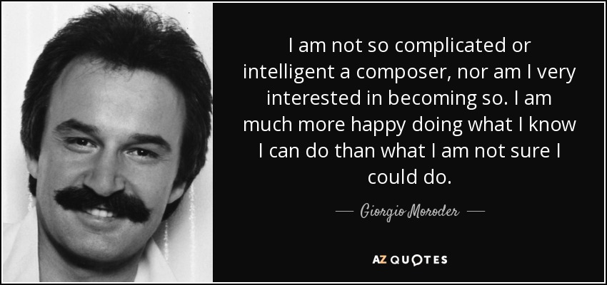 I am not so complicated or intelligent a composer, nor am I very interested in becoming so. I am much more happy doing what I know I can do than what I am not sure I could do. - Giorgio Moroder