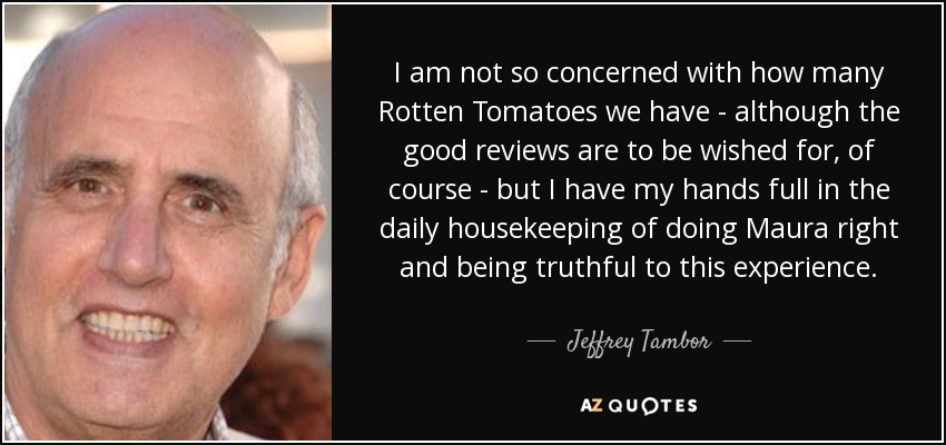 I am not so concerned with how many Rotten Tomatoes we have - although the good reviews are to be wished for, of course - but I have my hands full in the daily housekeeping of doing Maura right and being truthful to this experience. - Jeffrey Tambor