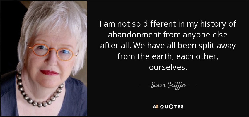 I am not so different in my history of abandonment from anyone else after all. We have all been split away from the earth, each other, ourselves. - Susan Griffin