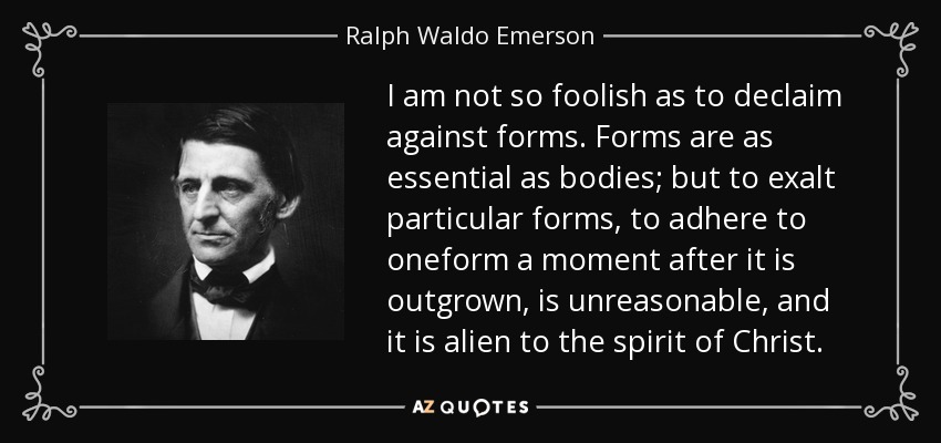 I am not so foolish as to declaim against forms. Forms are as essential as bodies; but to exalt particular forms, to adhere to oneform a moment after it is outgrown, is unreasonable, and it is alien to the spirit of Christ. - Ralph Waldo Emerson