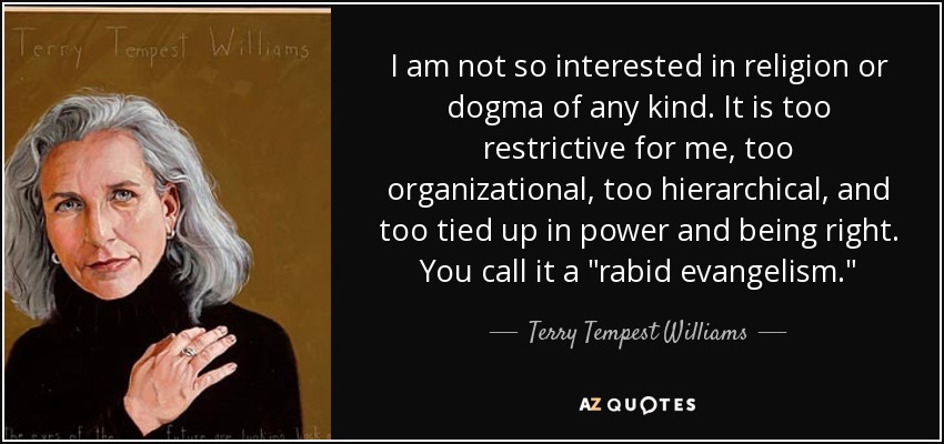 I am not so interested in religion or dogma of any kind. It is too restrictive for me, too organizational, too hierarchical, and too tied up in power and being right. You call it a 