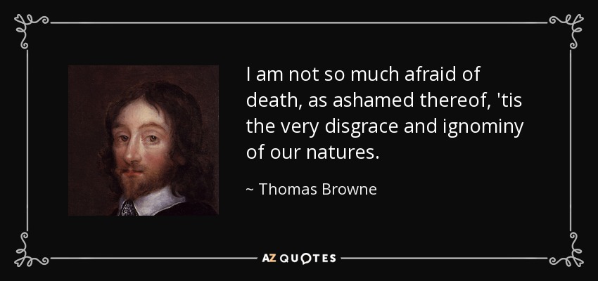 I am not so much afraid of death, as ashamed thereof, 'tis the very disgrace and ignominy of our natures. - Thomas Browne