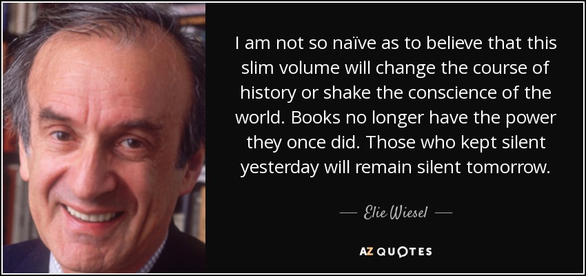 I am not so naïve as to believe that this slim volume will change the course of history or shake the conscience of the world. Books no longer have the power they once did. Those who kept silent yesterday will remain silent tomorrow. - Elie Wiesel