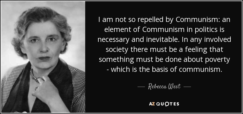 I am not so repelled by Communism: an element of Communism in politics is necessary and inevitable. In any involved society there must be a feeling that something must be done about poverty - which is the basis of communism. - Rebecca West