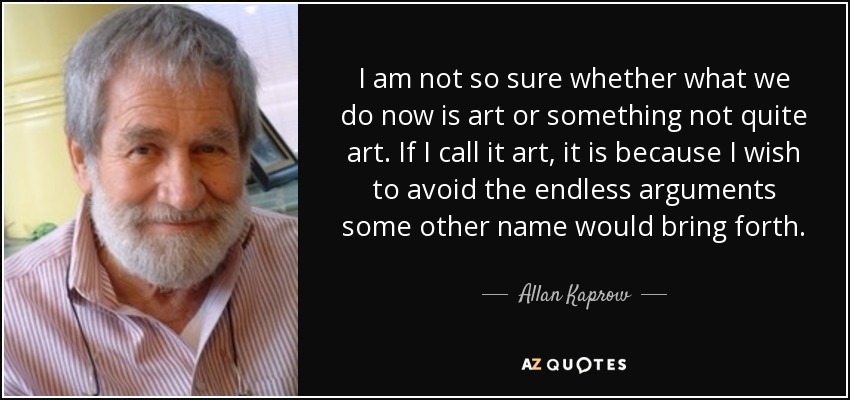 I am not so sure whether what we do now is art or something not quite art. If I call it art, it is because I wish to avoid the endless arguments some other name would bring forth. - Allan Kaprow