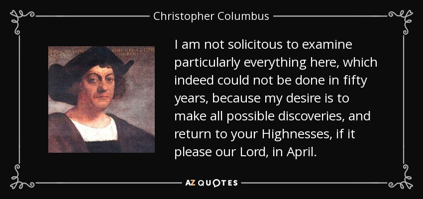 I am not solicitous to examine particularly everything here, which indeed could not be done in fifty years, because my desire is to make all possible discoveries, and return to your Highnesses, if it please our Lord, in April. - Christopher Columbus