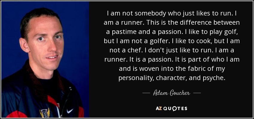 I am not somebody who just likes to run. I am a runner. This is the difference between a pastime and a passion. I like to play golf, but I am not a golfer. I like to cook, but I am not a chef. I don't just like to run. I am a runner. It is a passion. It is part of who I am and is woven into the fabric of my personality, character, and psyche. - Adam Goucher