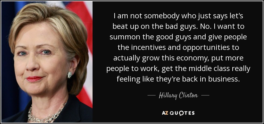 I am not somebody who just says let's beat up on the bad guys. No. I want to summon the good guys and give people the incentives and opportunities to actually grow this economy, put more people to work, get the middle class really feeling like they're back in business. - Hillary Clinton