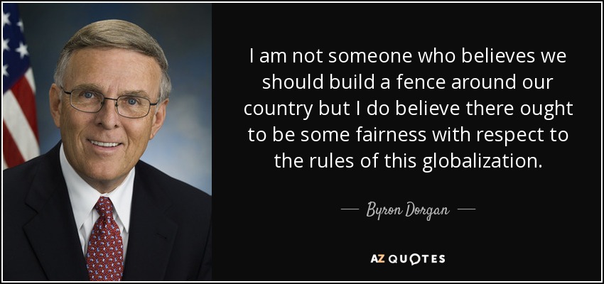 I am not someone who believes we should build a fence around our country but I do believe there ought to be some fairness with respect to the rules of this globalization. - Byron Dorgan