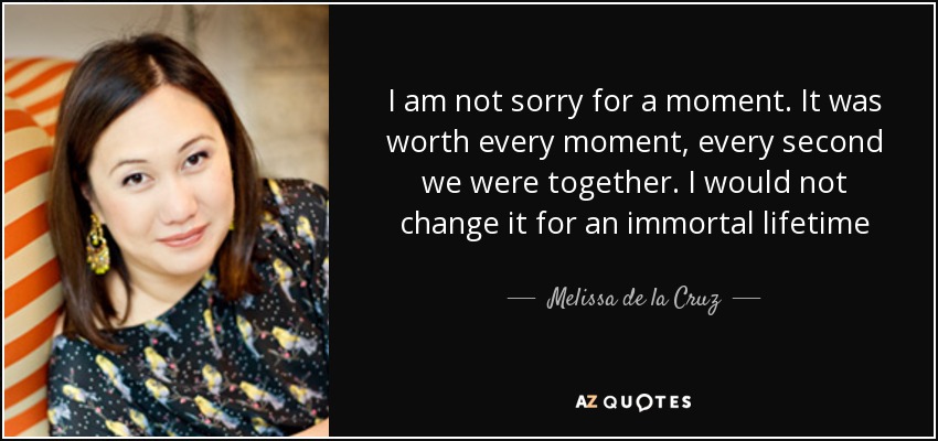 I am not sorry for a moment . It was worth every moment, every second we were together. I would not change it for an immortal lifetime - Melissa de la Cruz