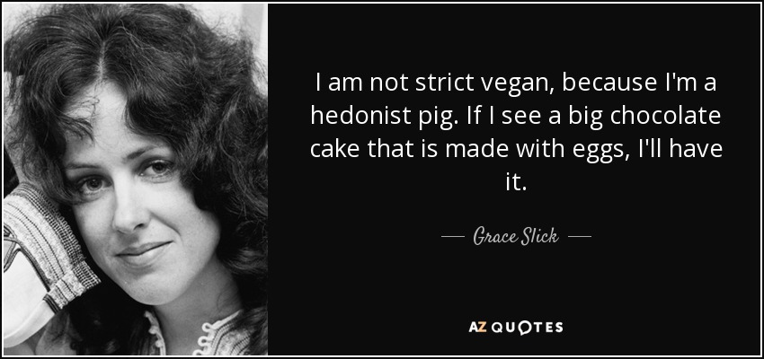 I am not strict vegan, because I'm a hedonist pig. If I see a big chocolate cake that is made with eggs, I'll have it. - Grace Slick