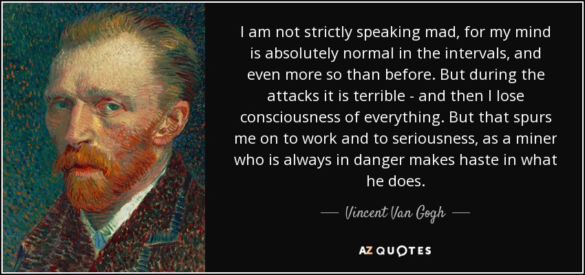 I am not strictly speaking mad, for my mind is absolutely normal in the intervals, and even more so than before. But during the attacks it is terrible - and then I lose consciousness of everything. But that spurs me on to work and to seriousness, as a miner who is always in danger makes haste in what he does. - Vincent Van Gogh