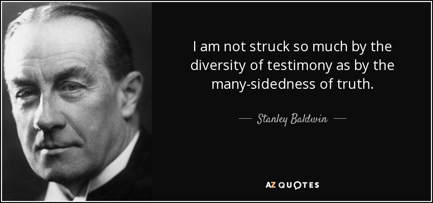 I am not struck so much by the diversity of testimony as by the many-sidedness of truth. - Stanley Baldwin