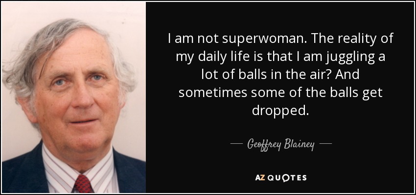 I am not superwoman. The reality of my daily life is that I am juggling a lot of balls in the air? And sometimes some of the balls get dropped. - Geoffrey Blainey