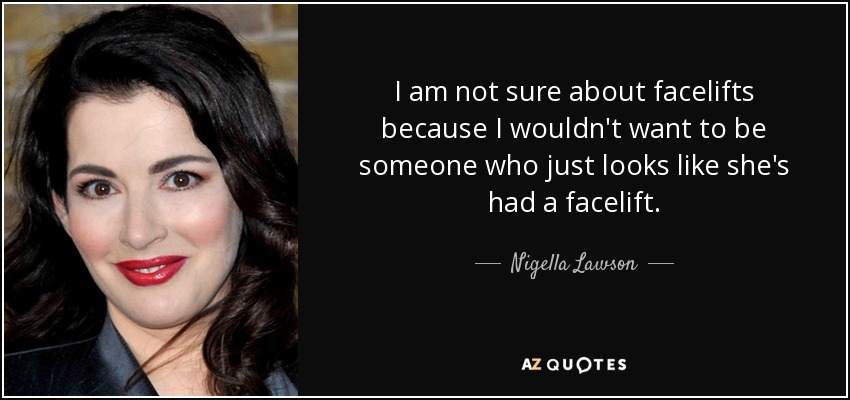 I am not sure about facelifts because I wouldn't want to be someone who just looks like she's had a facelift. - Nigella Lawson